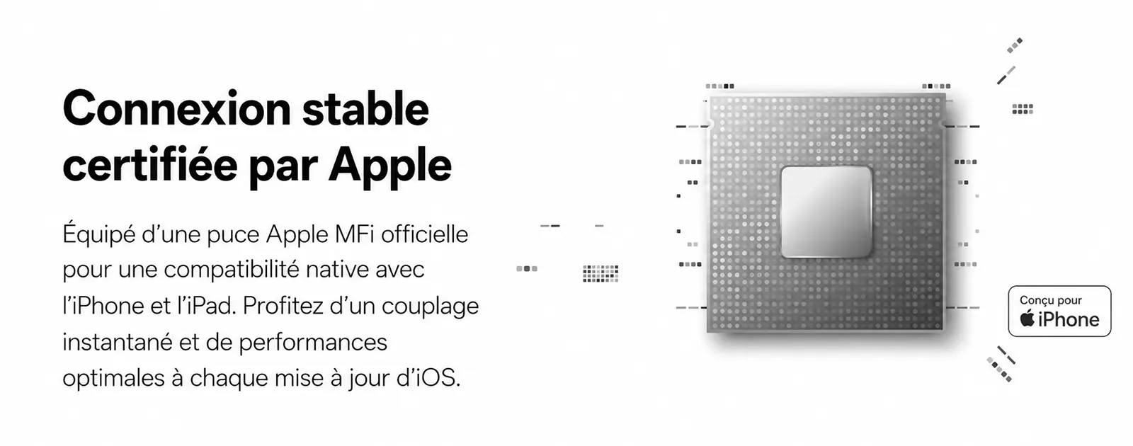 Connexion stable et appairage instantané certifiés Apple MFi avec puce dédiée pour iPhone et iPad
